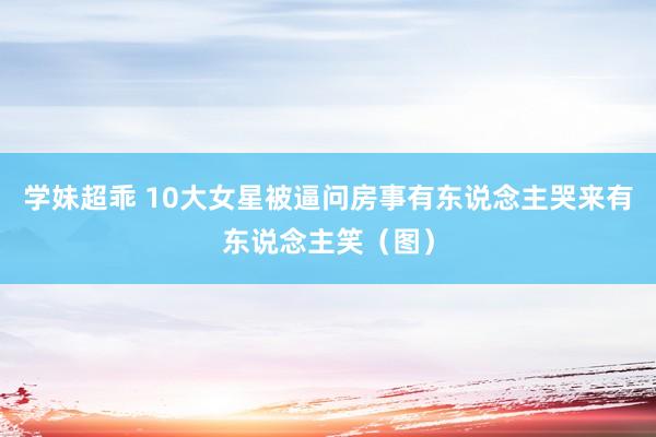 学妹超乖 10大女星被逼问房事有东说念主哭来有东说念主笑（图）