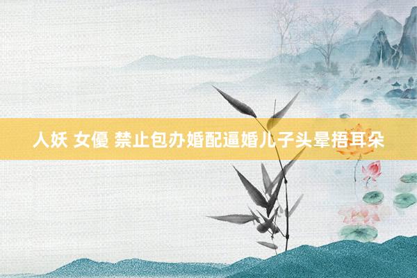人妖 女優 禁止包办婚配逼婚儿子头晕捂耳朵