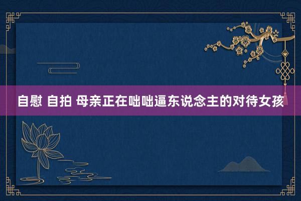 自慰 自拍 母亲正在咄咄逼东说念主的对待女孩