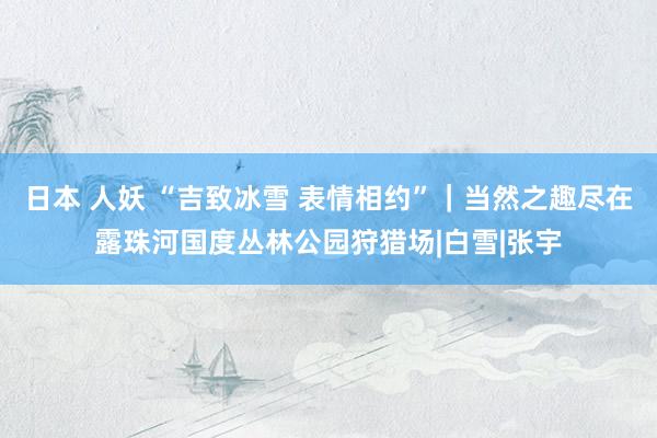 日本 人妖 “吉致冰雪 表情相约”｜当然之趣尽在露珠河国度丛林公园狩猎场|白雪|张宇