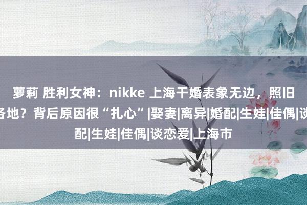 萝莉 胜利女神：nikke 上海干婚表象无边，照旧膨胀到宇宙各地？背后原因很“扎心”|娶妻|离异|婚配|生娃|佳偶|谈恋爱|上海市