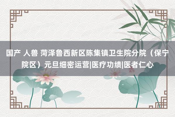 国产 人兽 菏泽鲁西新区陈集镇卫生院分院（保宁院区）元旦细密运营|医疗功绩|医者仁心