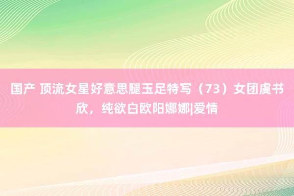 国产 顶流女星好意思腿玉足特写（73）女团虞书欣，纯欲白欧阳娜娜|爱情