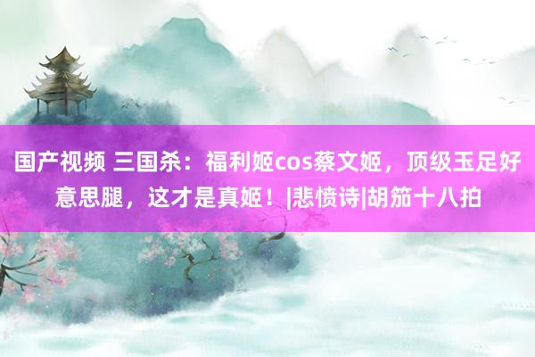 国产视频 三国杀：福利姬cos蔡文姬，顶级玉足好意思腿，这才是真姬！|悲愤诗|胡笳十八拍
