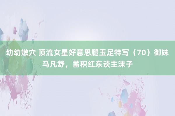 幼幼嫩穴 顶流女星好意思腿玉足特写（70）御妹马凡舒，蓄积红东谈主沫子