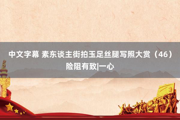 中文字幕 素东谈主街拍玉足丝腿写照大赏（46）险阻有致|一心