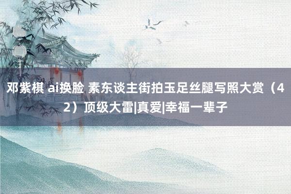 邓紫棋 ai换脸 素东谈主街拍玉足丝腿写照大赏（42）顶级大雷|真爱|幸福一辈子