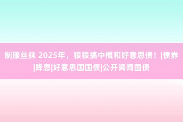 制服丝袜 2025年，狠狠搞中概和好意思债！|债券|降息|好意思国国债|公开阛阓国债