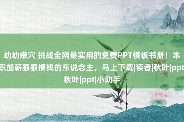 幼幼嫩穴 挑战全网最实用的免费PPT模板书册！本年思升职加薪狠狠搞钱的东说念主，马上下载|读者|秋叶|ppt|小助手