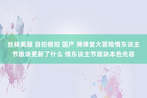 丝袜美腿 自拍偷拍 国产 弹弹堂大冒险情东谈主节版块更新了什么 情东谈主节版块本色先容