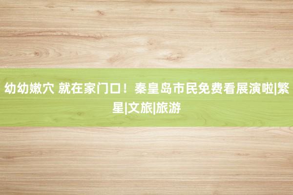 幼幼嫩穴 就在家门口！秦皇岛市民免费看展演啦|繁星|文旅|旅游