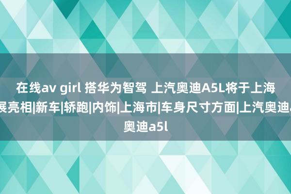在线av girl 搭华为智驾 上汽奥迪A5L将于上海车展亮相|新车|轿跑|内饰|上海市|车身尺寸方面|上汽奥迪a5l