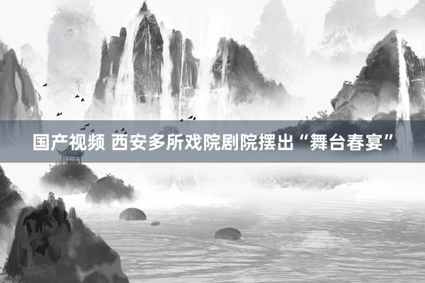 国产视频 西安多所戏院剧院摆出“舞台春宴”