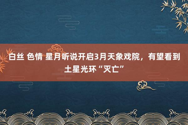 白丝 色情 星月听说开启3月天象戏院，有望看到土星光环“灭亡”