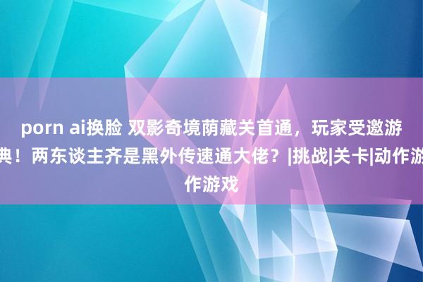 porn ai换脸 双影奇境荫藏关首通，玩家受邀游瑞典！两东谈主齐是黑外传速通大佬？|挑战|关卡|动作游戏