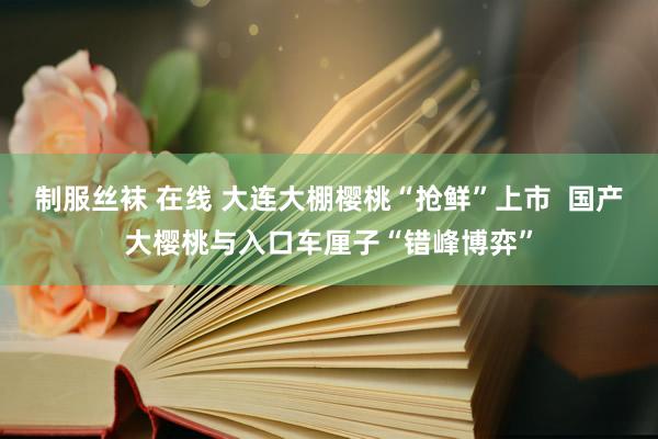 制服丝袜 在线 大连大棚樱桃“抢鲜”上市  国产大樱桃与入口车厘子“错峰博弈”