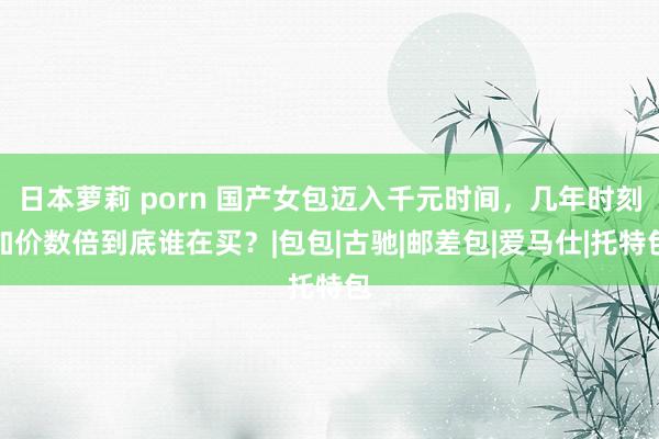 日本萝莉 porn 国产女包迈入千元时间，几年时刻加价数倍到底谁在买？|包包|古驰|邮差包|爱马仕|托特包