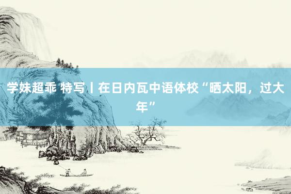 学妹超乖 特写丨在日内瓦中语体校“晒太阳，过大年”