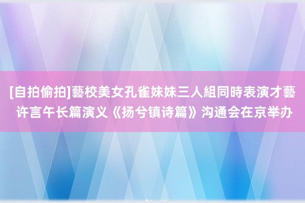 [自拍偷拍]藝校美女孔雀妹妹三人組同時表演才藝 许言午长篇演义《扬兮镇诗篇》沟通会在京举办