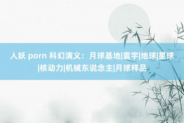 人妖 porn 科幻演义：月球基地|寰宇|地球|星球|核动力|机械东说念主|月球样品