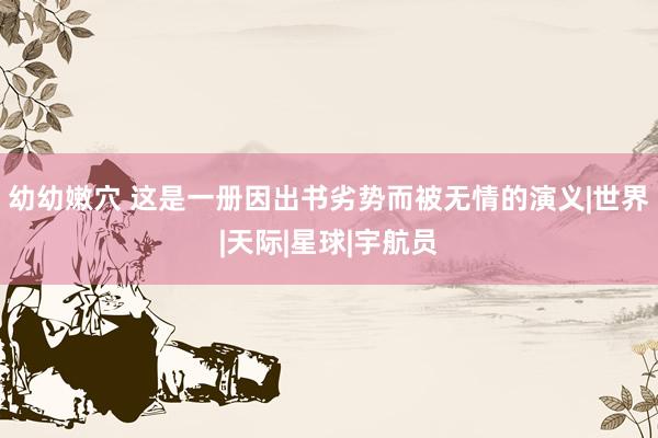 幼幼嫩穴 这是一册因出书劣势而被无情的演义|世界|天际|星球|宇航员