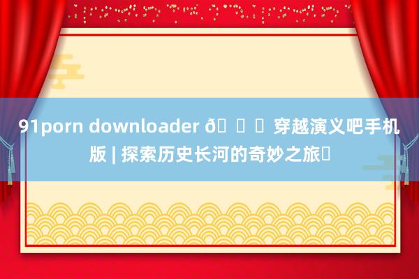 91porn downloader 📚穿越演义吧手机版 | 探索历史长河的奇妙之旅✨