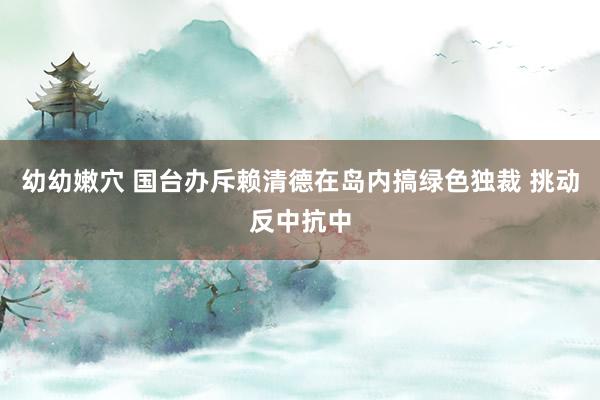 幼幼嫩穴 国台办斥赖清德在岛内搞绿色独裁 挑动反中抗中