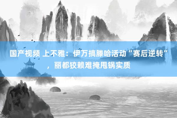 国产视频 上不雅：伊万搞滕哈活动“赛后逆转”，丽都狡赖难掩甩锅实质