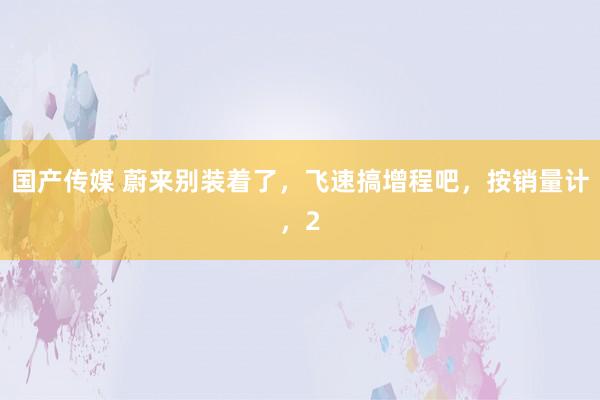 国产传媒 蔚来别装着了，飞速搞增程吧，按销量计，2