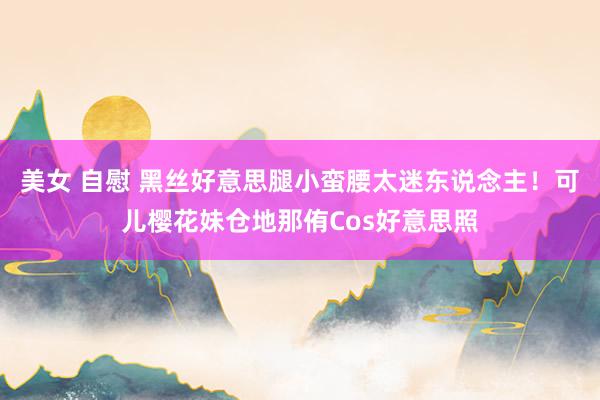 美女 自慰 黑丝好意思腿小蛮腰太迷东说念主！可儿樱花妹仓地那侑Cos好意思照
