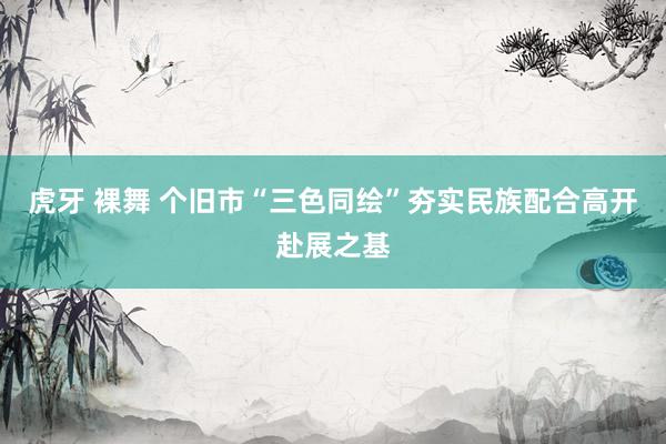 虎牙 裸舞 个旧市“三色同绘”夯实民族配合高开赴展之基