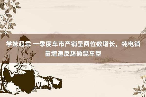 学妹超乖 一季度车市产销呈两位数增长，纯电销量增速反超插混车型