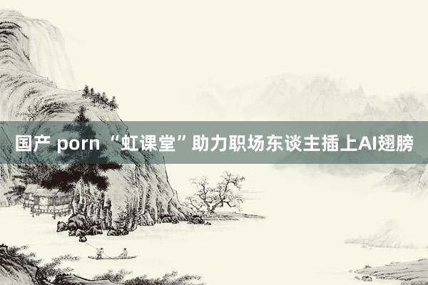 国产 porn “虹课堂”助力职场东谈主插上AI翅膀