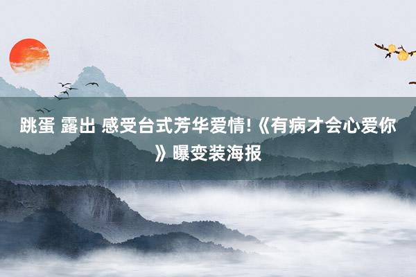 跳蛋 露出 感受台式芳华爱情!《有病才会心爱你》曝变装海报