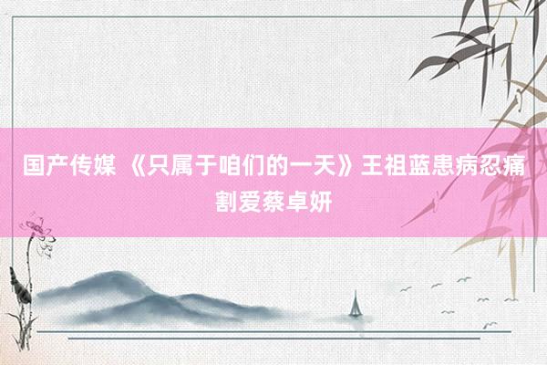 国产传媒 《只属于咱们的一天》王祖蓝患病忍痛割爱蔡卓妍
