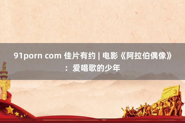 91porn com 佳片有约 | 电影《阿拉伯偶像》：爱唱歌的少年