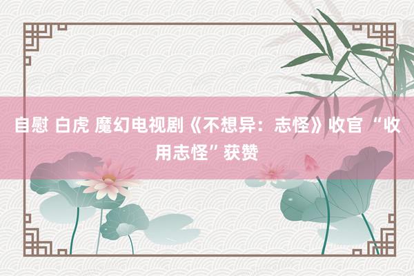 自慰 白虎 魔幻电视剧《不想异：志怪》收官 “收用志怪”获赞