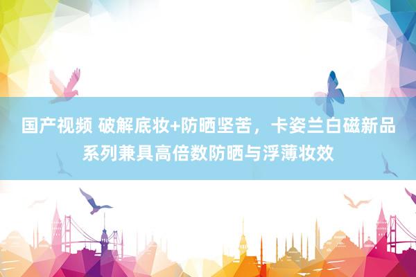 国产视频 破解底妆+防晒坚苦，卡姿兰白磁新品系列兼具高倍数防晒与浮薄妆效