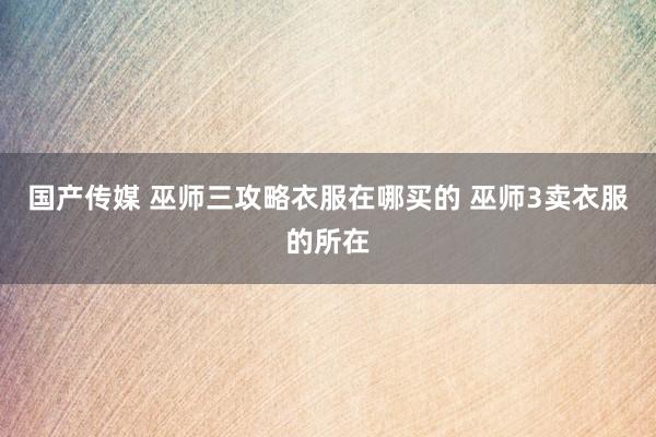 国产传媒 巫师三攻略衣服在哪买的 巫师3卖衣服的所在