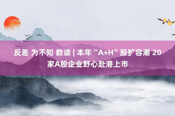 反差 为不知 数读 | 本年“A+H”股扩容潮 20家A股企业野心赴港上市