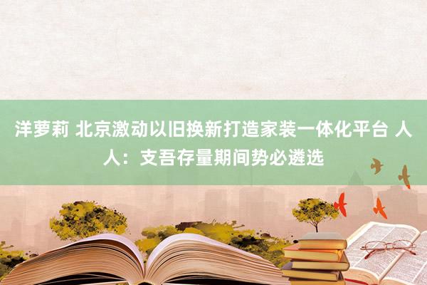 洋萝莉 北京激动以旧换新打造家装一体化平台 人人：支吾存量期间势必遴选