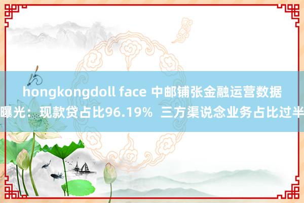 hongkongdoll face 中邮铺张金融运营数据曝光：现款贷占比96.19%  三方渠说念业务占比过半