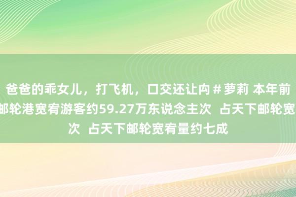 爸爸的乖女儿，打飞机，口交还让禸＃萝莉 本年前6个月上海邮轮港宽宥游客约59.27万东说念主次  占天下邮轮宽宥量约七成