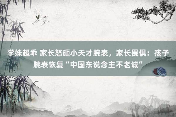 学妹超乖 家长怒砸小天才腕表，家长畏俱：孩子腕表恢复“中国东说念主不老诚”