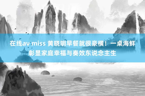 在线av miss 黄晓明早餐就很豪横！一桌海鲜彰显家庭幸福与奏效东说念主生
