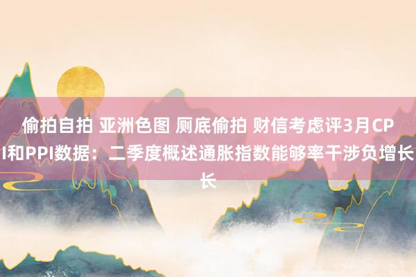 偷拍自拍 亚洲色图 厕底偷拍 财信考虑评3月CPI和PPI数据：二季度概述通胀指数能够率干涉负增长