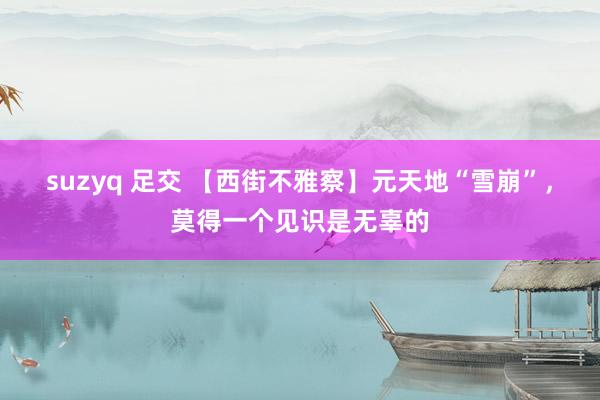 suzyq 足交 【西街不雅察】元天地“雪崩”，莫得一个见识是无辜的