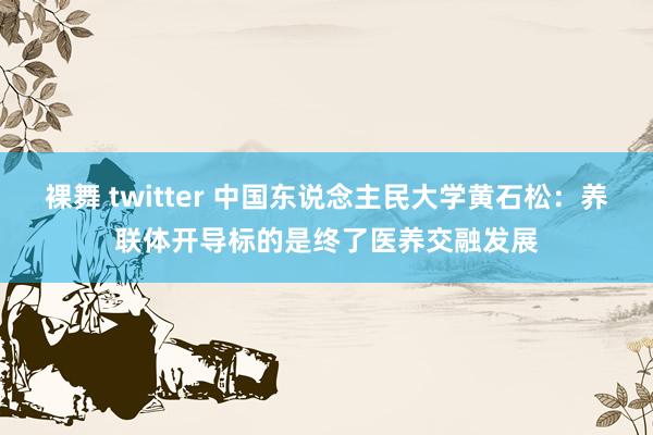 裸舞 twitter 中国东说念主民大学黄石松：养联体开导标的是终了医养交融发展