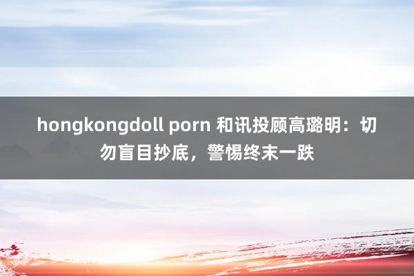 hongkongdoll porn 和讯投顾高璐明：切勿盲目抄底，警惕终末一跌