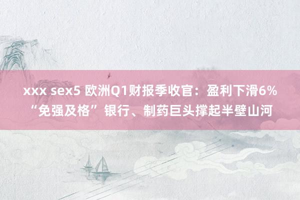 xxx sex5 欧洲Q1财报季收官：盈利下滑6%“免强及格” 银行、制药巨头撑起半壁山河
